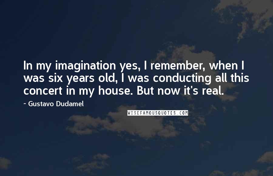 Gustavo Dudamel quotes: In my imagination yes, I remember, when I was six years old, I was conducting all this concert in my house. But now it's real.