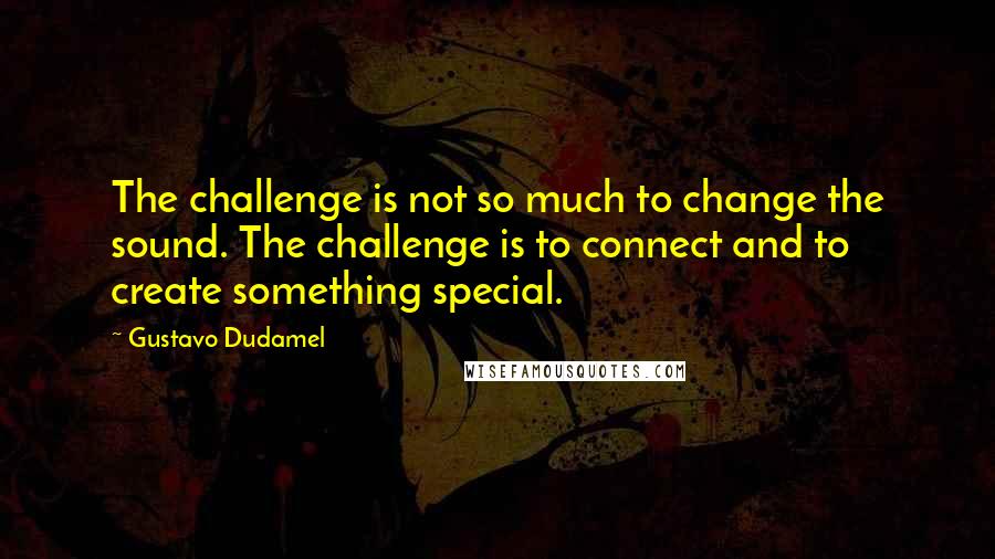 Gustavo Dudamel quotes: The challenge is not so much to change the sound. The challenge is to connect and to create something special.