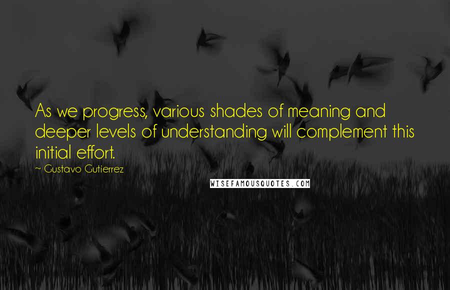 Gustavo Gutierrez quotes: As we progress, various shades of meaning and deeper levels of understanding will complement this initial effort. Gustavo Gutierrez quotes: As we progress, various shades of meaning and deeper levels of understanding will complement this initial effort.