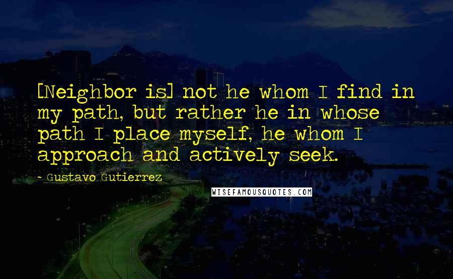 Gustavo Gutierrez quotes: [Neighbor is] not he whom I find in my path, but rather he in whose path I place myself, he whom I approach and actively seek.