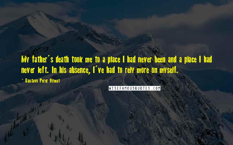 Gustavo Perez Firmat quotes: My father's death took me to a place I had never been and a place I had never left. In his absence, I've had to rely more on myself. Gustavo Perez Firmat quotes: My father's death took me to a place I had never been and a place I had never left. In his absence, I've had to rely more on myself.