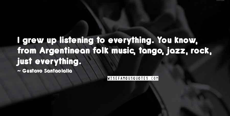 Gustavo Santaolalla quotes: I grew up listening to everything. You know, from Argentinean folk music, tango, jazz, rock, just everything. Gustavo Santaolalla quotes: I grew up listening to everything. You know, from Argentinean folk music, tango, jazz, rock, just everything.