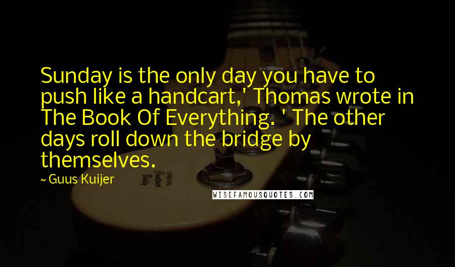 Guus Kuijer quotes: Sunday is the only day you have to push like a handcart,' Thomas wrote in The Book Of Everything. ' The other days roll down the bridge by themselves.