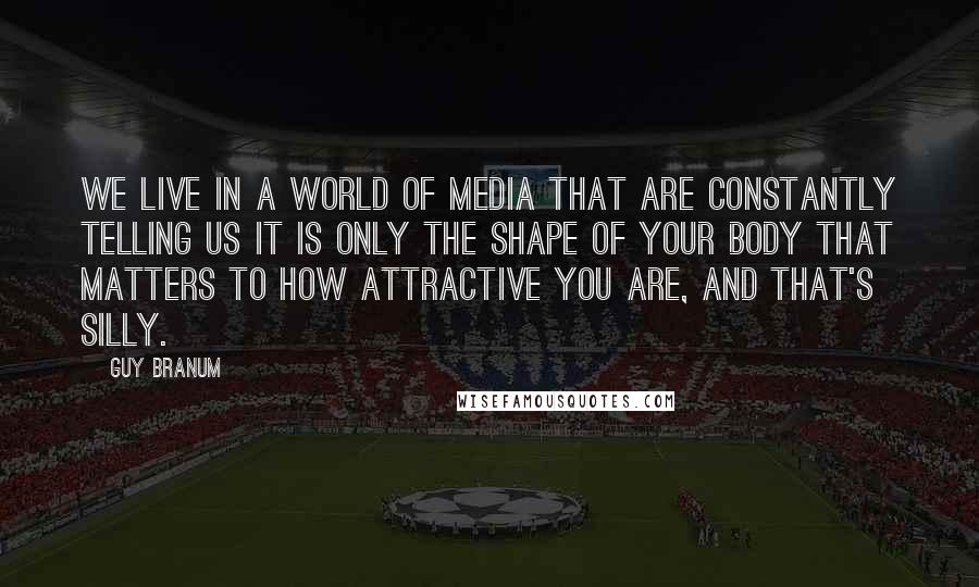 Guy Branum quotes: We live in a world of media that are constantly telling us it is only the shape of your body that matters to how attractive you are, and that's silly.