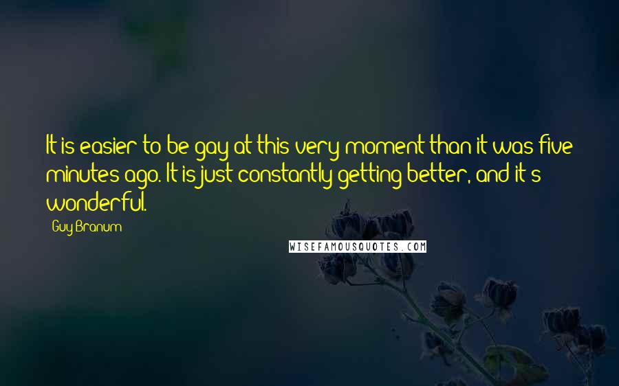 Guy Branum quotes: It is easier to be gay at this very moment than it was five minutes ago. It is just constantly getting better, and it's wonderful.