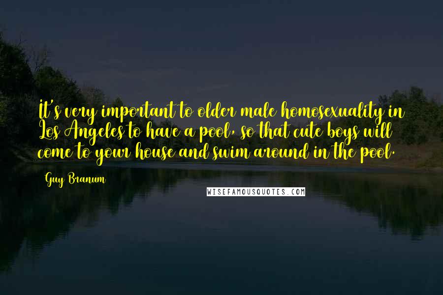 Guy Branum quotes: It's very important to older male homosexuality in Los Angeles to have a pool, so that cute boys will come to your house and swim around in the pool.