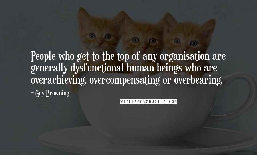 Guy Browning quotes: People who get to the top of any organisation are generally dysfunctional human beings who are overachieving, overcompensating or overbearing.