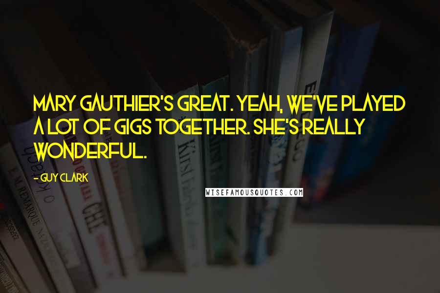Guy Clark quotes: Mary Gauthier's great. Yeah, we've played a lot of gigs together. She's really wonderful.