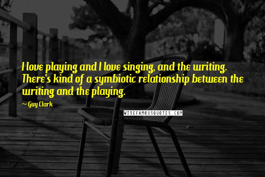 Guy Clark quotes: I love playing and I love singing, and the writing. There's kind of a symbiotic relationship between the writing and the playing.