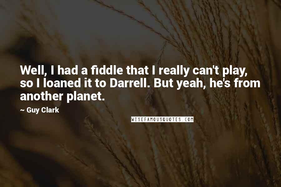 Guy Clark quotes: Well, I had a fiddle that I really can't play, so I loaned it to Darrell. But yeah, he's from another planet.