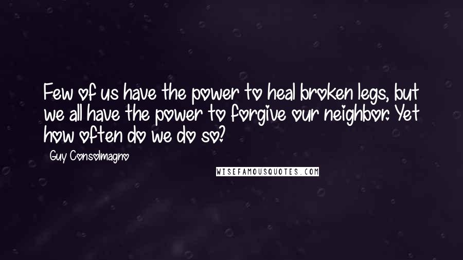 Guy Consolmagno quotes: Few of us have the power to heal broken legs, but we all have the power to forgive our neighbor. Yet how often do we do so? Guy Consolmagno quotes: Few of us have the power to heal broken legs, but we all have the power to forgive our neighbor. Yet how often do we do so?