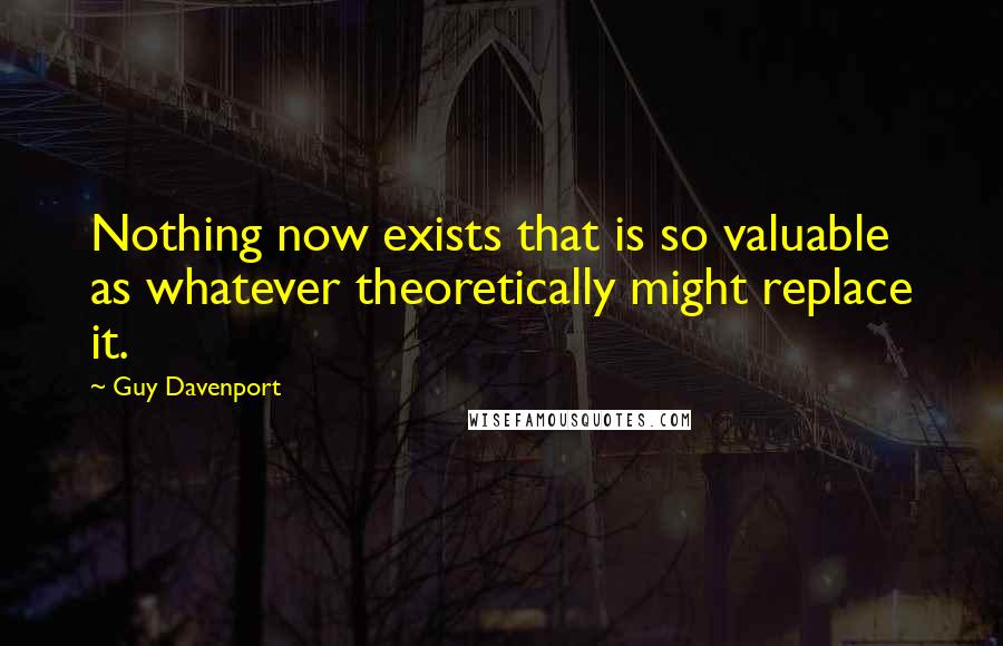 Guy Davenport quotes: Nothing now exists that is so valuable as whatever theoretically might replace it.