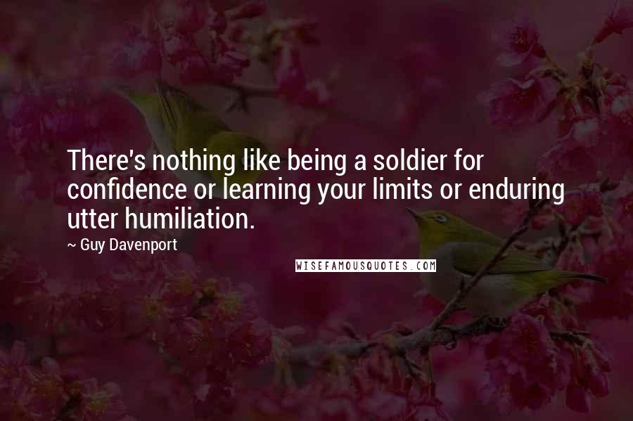 Guy Davenport quotes: There's nothing like being a soldier for confidence or learning your limits or enduring utter humiliation. Guy Davenport quotes: There's nothing like being a soldier for confidence or learning your limits or enduring utter humiliation.