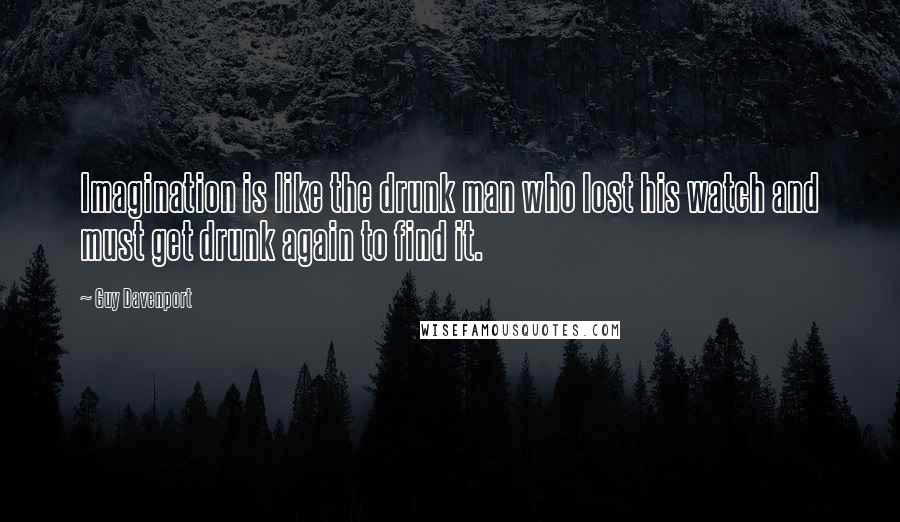 Guy Davenport quotes: Imagination is like the drunk man who lost his watch and must get drunk again to find it.