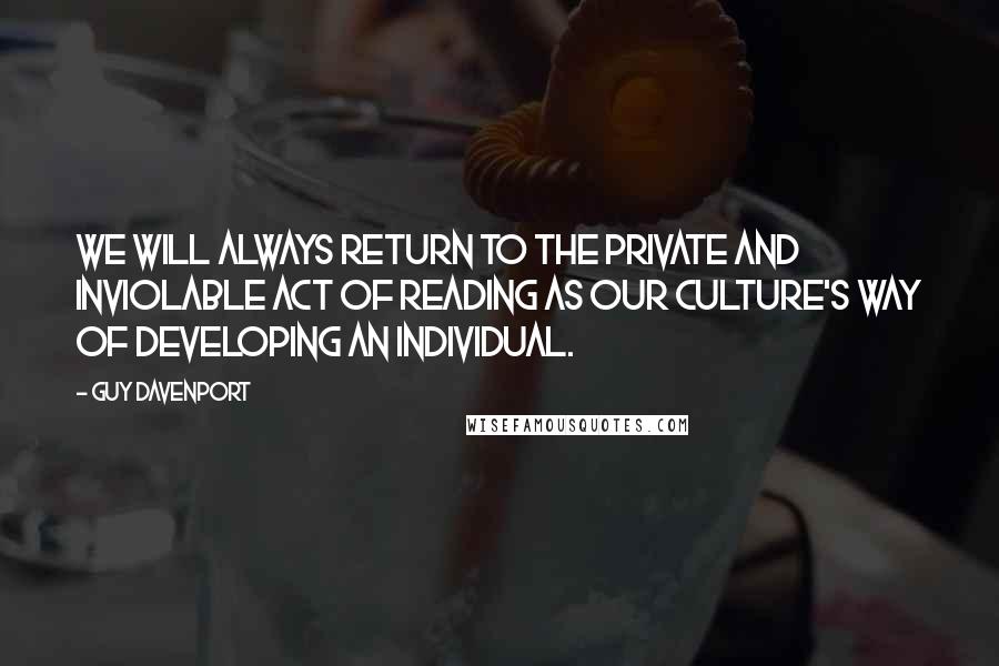 Guy Davenport quotes: We will always return to the private and inviolable act of reading as our culture's way of developing an individual. Guy Davenport quotes: We will always return to the private and inviolable act of reading as our culture's way of developing an individual.
