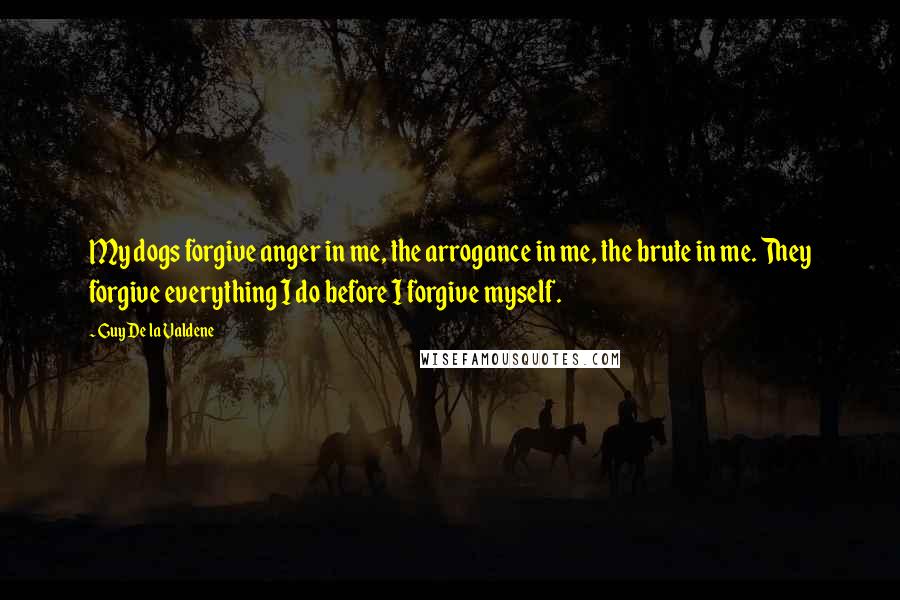 Guy De La Valdene quotes: My dogs forgive anger in me, the arrogance in me, the brute in me. They forgive everything I do before I forgive myself.