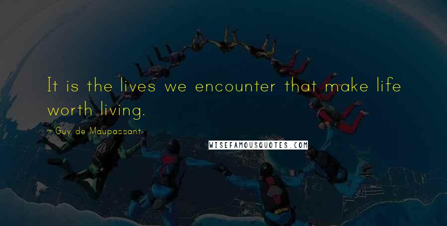 Guy De Maupassant quotes: It is the lives we encounter that make life worth living.