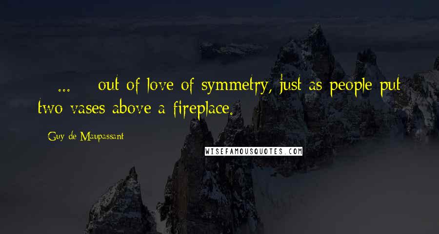 Guy De Maupassant quotes: < ... > out of love of symmetry, just as people put two vases above a fireplace.