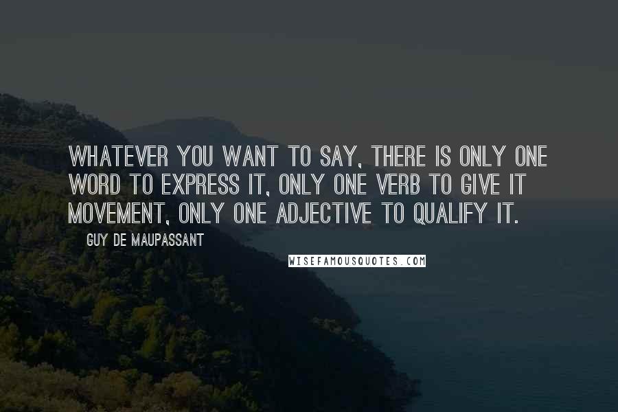 Guy De Maupassant quotes: Whatever you want to say, there is only one word to express it, only one verb to give it movement, only one adjective to qualify it.