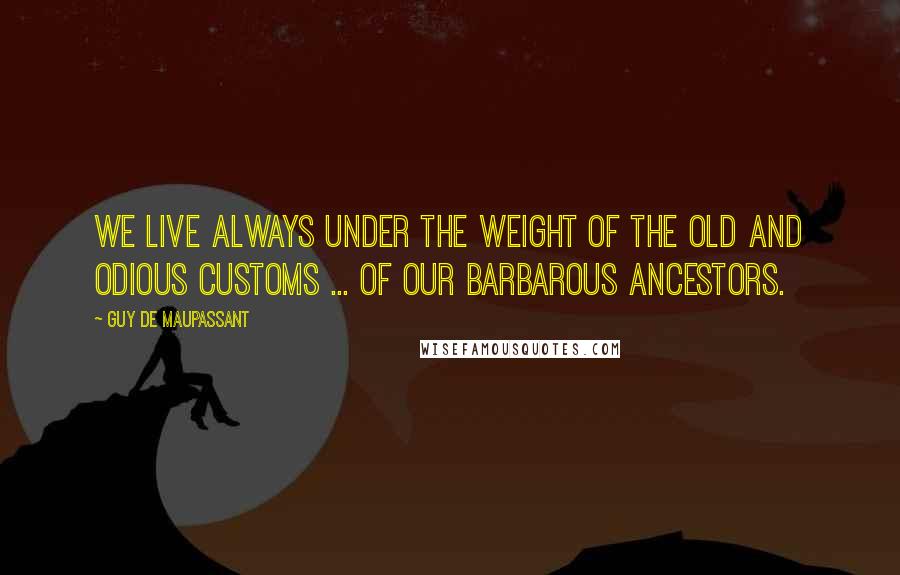 Guy De Maupassant quotes: We live always under the weight of the old and odious customs ... of our barbarous ancestors.