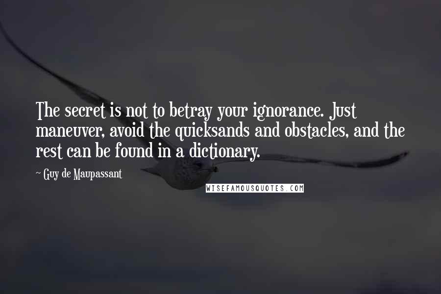 Guy De Maupassant quotes: The secret is not to betray your ignorance. Just maneuver, avoid the quicksands and obstacles, and the rest can be found in a dictionary.