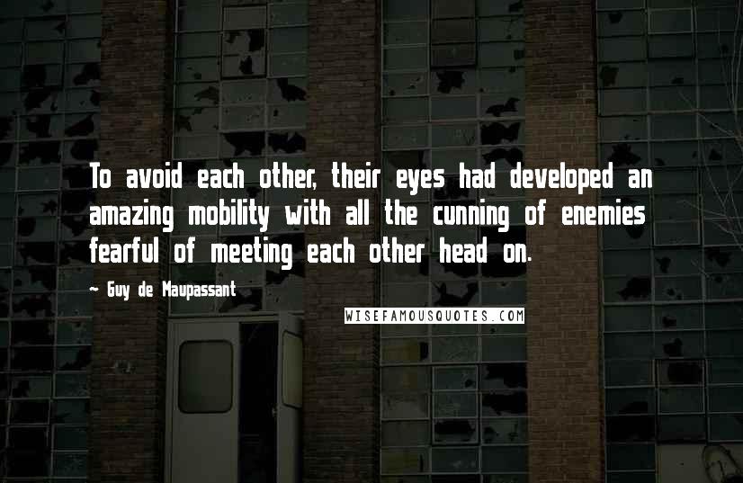 Guy De Maupassant quotes: To avoid each other, their eyes had developed an amazing mobility with all the cunning of enemies fearful of meeting each other head on.