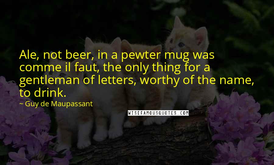 Guy De Maupassant quotes: Ale, not beer, in a pewter mug was comme il faut, the only thing for a gentleman of letters, worthy of the name, to drink.