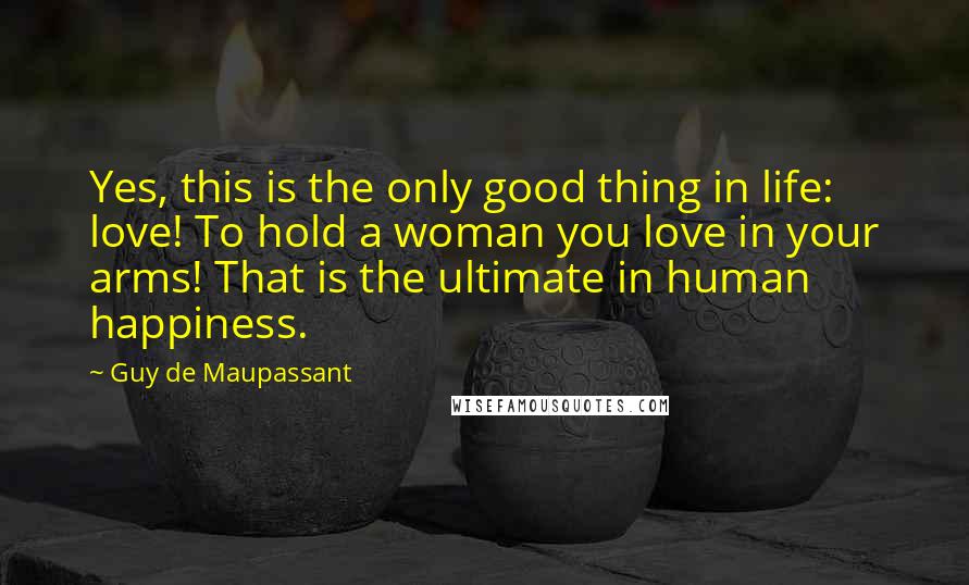 Guy De Maupassant quotes: Yes, this is the only good thing in life: love! To hold a woman you love in your arms! That is the ultimate in human happiness.