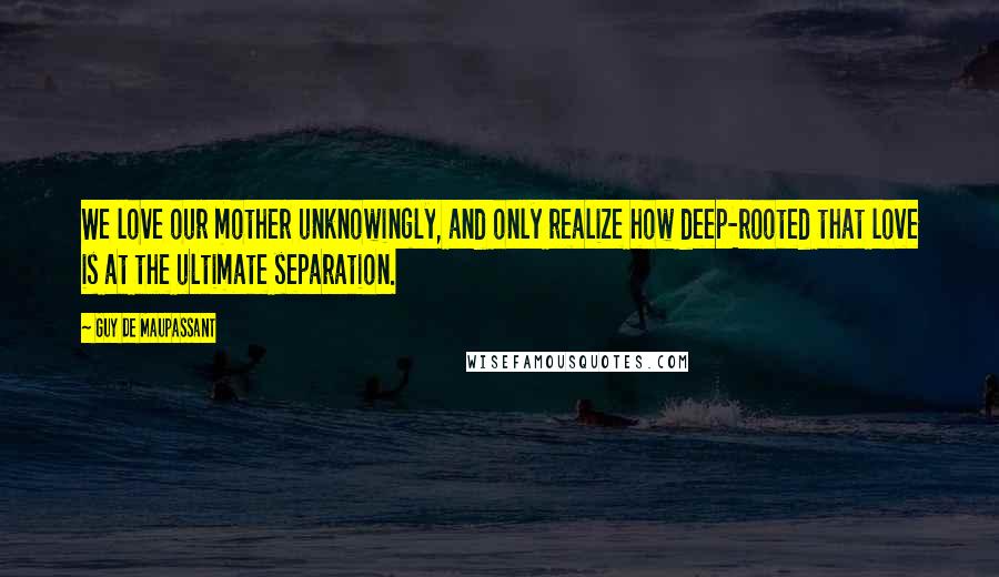 Guy De Maupassant quotes: We love our mother unknowingly, and only realize how deep-rooted that love is at the ultimate separation.