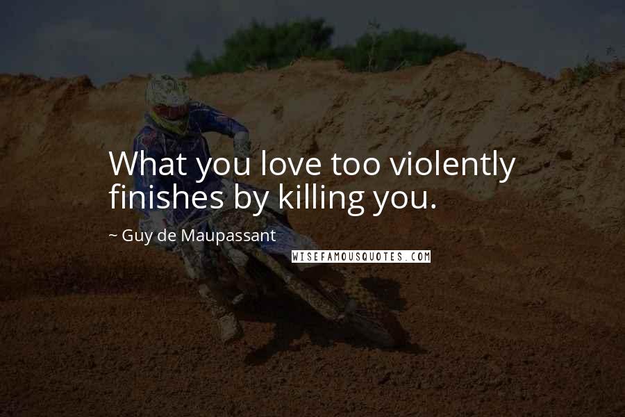 Guy De Maupassant quotes: What you love too violently finishes by killing you.