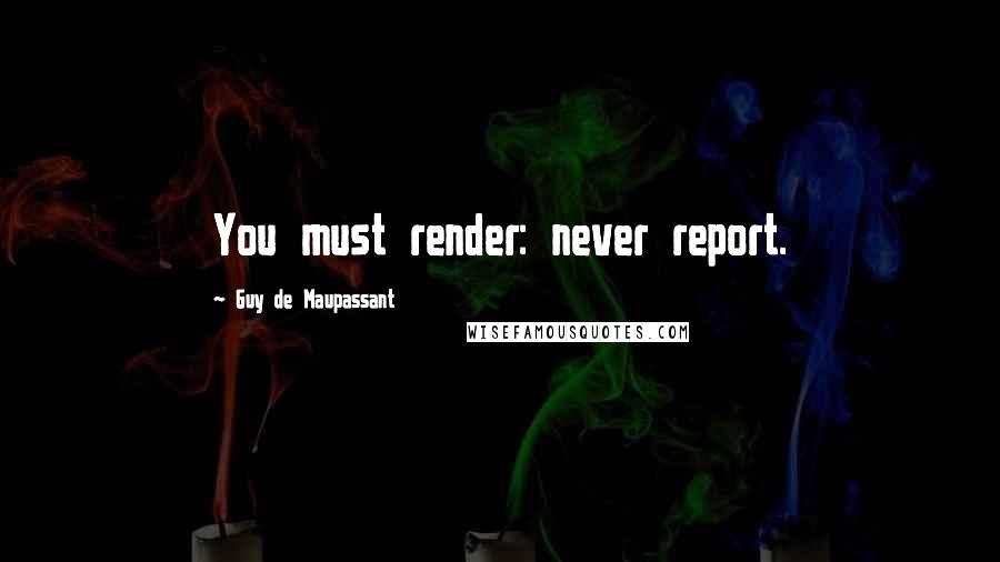 Guy De Maupassant quotes: You must render: never report.