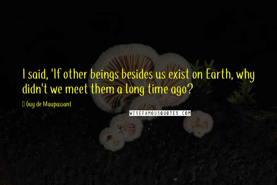 Guy De Maupassant quotes: I said, 'If other beings besides us exist on Earth, why didn't we meet them a long time ago?