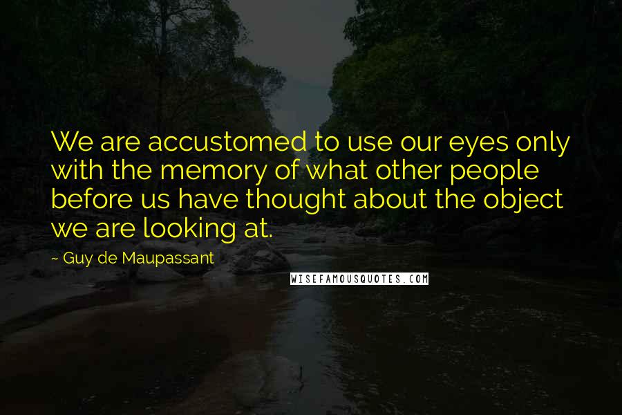 Guy De Maupassant quotes: We are accustomed to use our eyes only with the memory of what other people before us have thought about the object we are looking at.