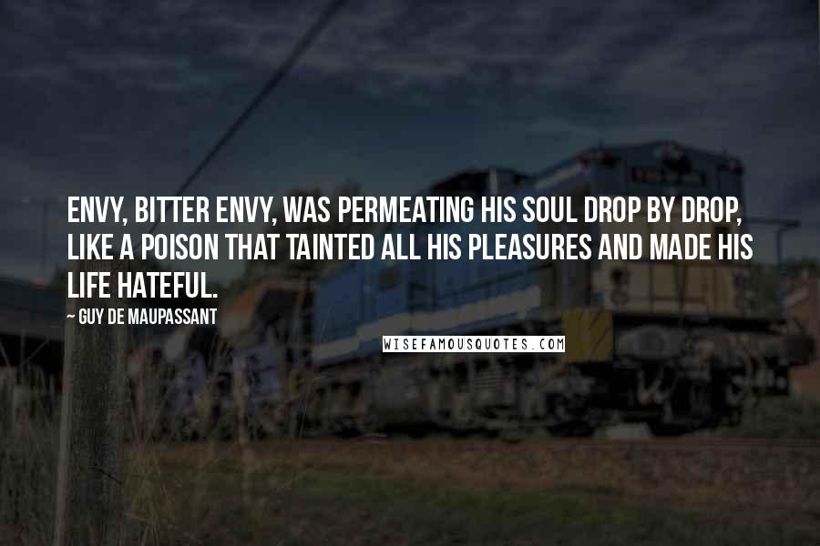 Guy De Maupassant quotes: Envy, bitter envy, was permeating his soul drop by drop, like a poison that tainted all his pleasures and made his life hateful.