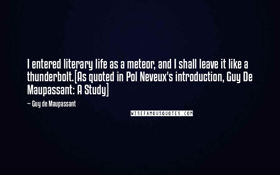 Guy De Maupassant quotes: I entered literary life as a meteor, and I shall leave it like a thunderbolt.[As quoted in Pol Neveux's introduction, Guy De Maupassant: A Study]