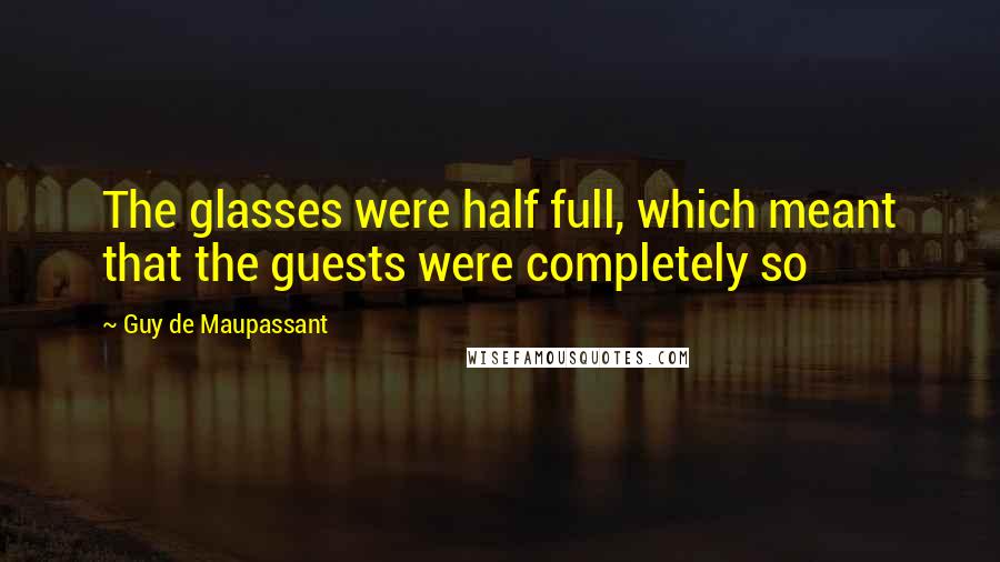 Guy De Maupassant quotes: The glasses were half full, which meant that the guests were completely so