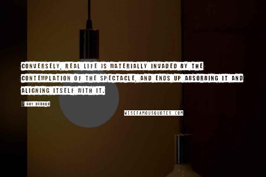 Guy Debord quotes: Conversely, real life is materially invaded by the contemplation of the spectacle, and ends up absorbing it and aligning itself with it. Guy Debord quotes: Conversely, real life is materially invaded by the contemplation of the spectacle, and ends up absorbing it and aligning itself with it.