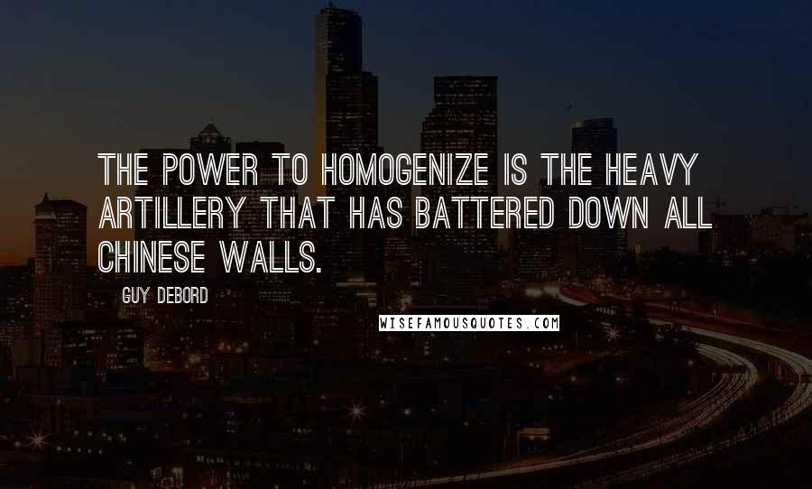 Guy Debord quotes: The power to homogenize is the heavy artillery that has battered down all Chinese walls.