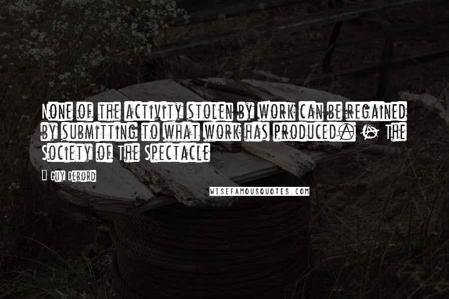 Guy Debord quotes: None of the activity stolen by work can be regained by submitting to what work has produced. - The Society of The Spectacle Guy Debord quotes: None of the activity stolen by work can be regained by submitting to what work has produced. - The Society of The Spectacle