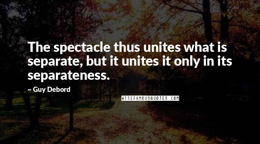 Guy Debord quotes: The spectacle thus unites what is separate, but it unites it only in its separateness.