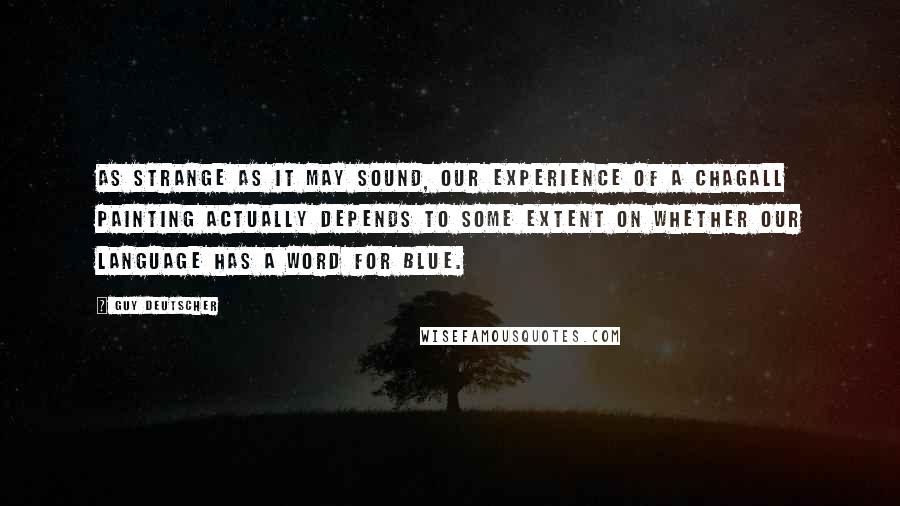 Guy Deutscher quotes: As strange as it may sound, our experience of a Chagall painting actually depends to some extent on whether our language has a word for blue. Guy Deutscher quotes: As strange as it may sound, our experience of a Chagall painting actually depends to some extent on whether our language has a word for blue.