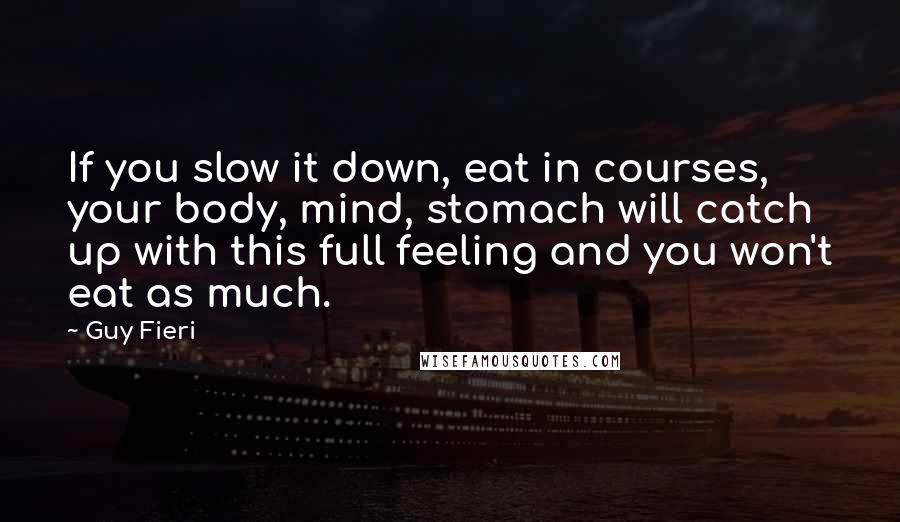 Guy Fieri quotes: If you slow it down, eat in courses, your body, mind, stomach will catch up with this full feeling and you won't eat as much.
