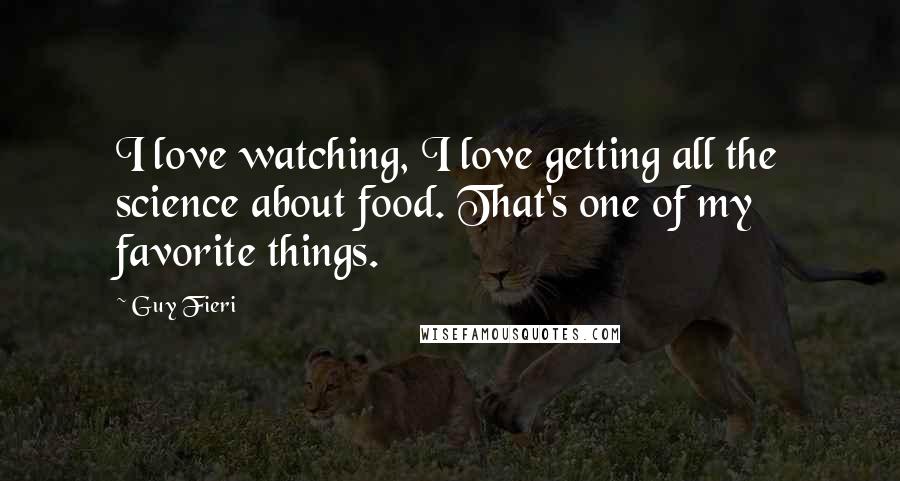 Guy Fieri quotes: I love watching, I love getting all the science about food. That's one of my favorite things.