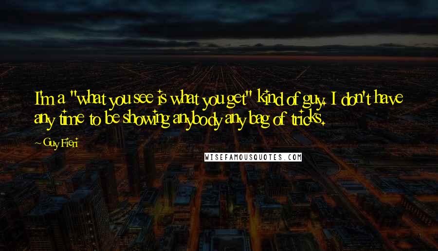 Guy Fieri quotes: I'm a "what you see is what you get" kind of guy. I don't have any time to be showing anybody any bag of tricks. Guy Fieri quotes: I'm a "what you see is what you get" kind of guy. I don't have any time to be showing anybody any bag of tricks.