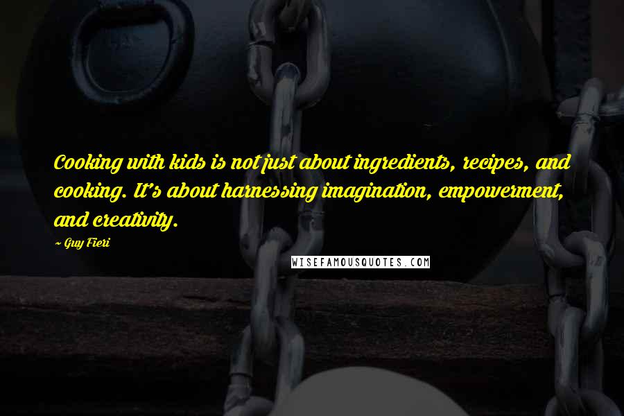 Guy Fieri quotes: Cooking with kids is not just about ingredients, recipes, and cooking. It's about harnessing imagination, empowerment, and creativity. Guy Fieri quotes: Cooking with kids is not just about ingredients, recipes, and cooking. It's about harnessing imagination, empowerment, and creativity.