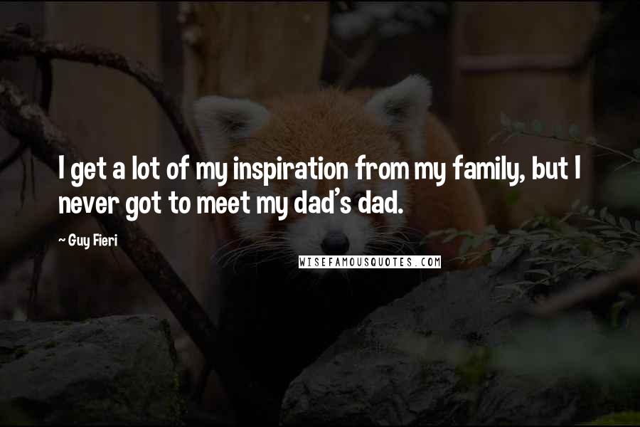 Guy Fieri quotes: I get a lot of my inspiration from my family, but I never got to meet my dad's dad.