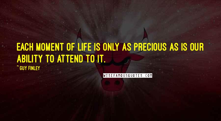 Guy Finley quotes: Each moment of life is only as precious as is our ability to attend to it.