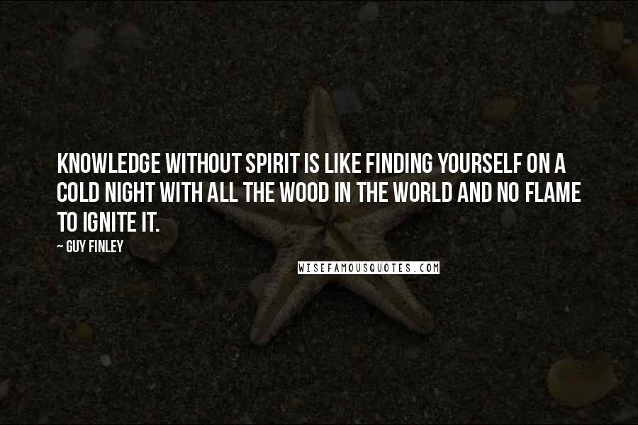 Guy Finley quotes: Knowledge without Spirit is like finding yourself on a cold night with all the wood in the world and no flame to ignite it.