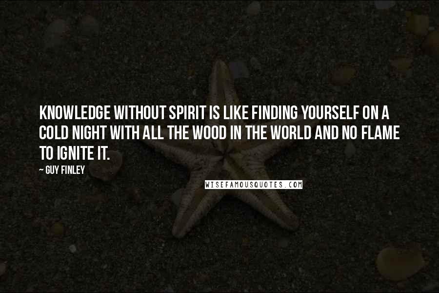 Guy Finley quotes: Knowledge without Spirit is like finding yourself on a cold night with all the wood in the world and no flame to ignite it. Guy Finley quotes: Knowledge without Spirit is like finding yourself on a cold night with all the wood in the world and no flame to ignite it.