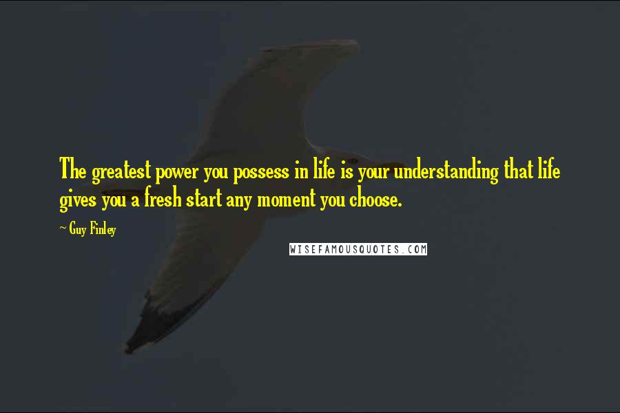 Guy Finley quotes: The greatest power you possess in life is your understanding that life gives you a fresh start any moment you choose.